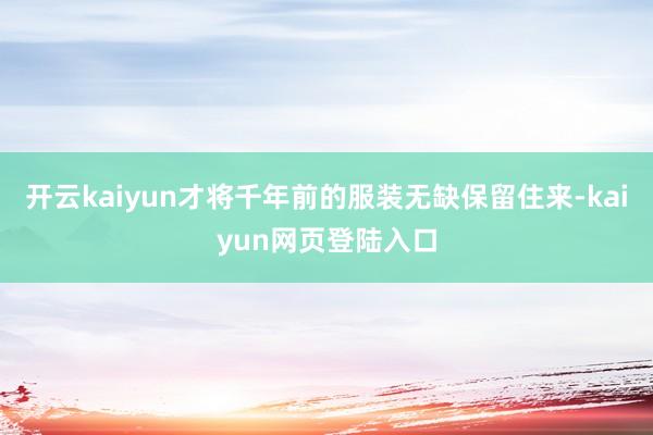开云kaiyun才将千年前的服装无缺保留住来-kaiyun网页登陆入口