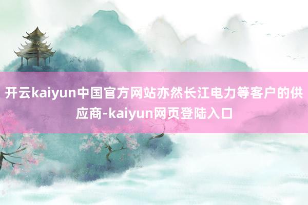 开云kaiyun中国官方网站亦然长江电力等客户的供应商-kaiyun网页登陆入口