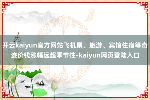 开云kaiyun官方网站飞机票、旅游、宾馆住宿等奇迹价钱涨幅远超季节性-kaiyun网页登陆入口