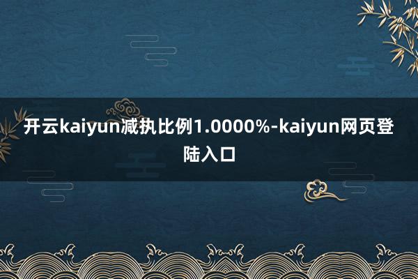 开云kaiyun减执比例1.0000%-kaiyun网页登陆入口