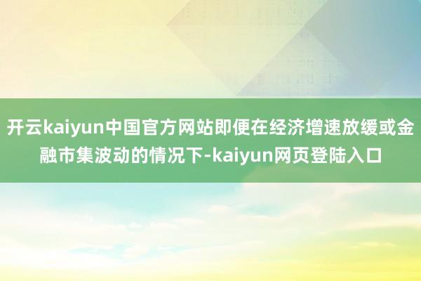 开云kaiyun中国官方网站即便在经济增速放缓或金融市集波动的情况下-kaiyun网页登陆入口