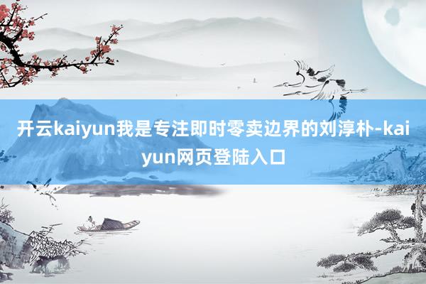 开云kaiyun我是专注即时零卖边界的刘淳朴-kaiyun网页登陆入口
