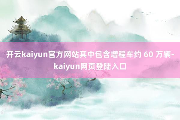 开云kaiyun官方网站其中包含增程车约 60 万辆-kaiyun网页登陆入口