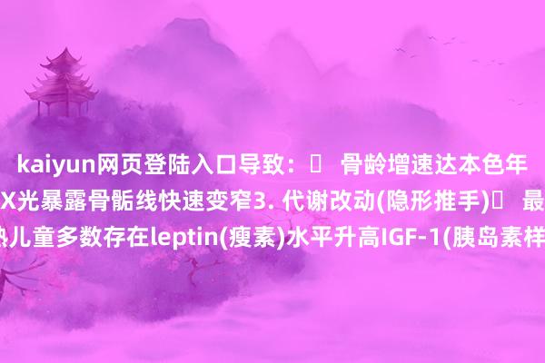 kaiyun网页登陆入口导致：✓ 骨龄增速达本色年级的1.5-2倍✓ 腕要道X光暴露骨骺线快速变窄3. 代谢改动(隐形推手)▶ 最新究诘发现：性早熟儿童多数存在leptin(瘦素)水平升高IGF-1(胰岛素样孕育因子)颠倒这些变化会进一步促进骨骼教训家长必知3大误区❌ 