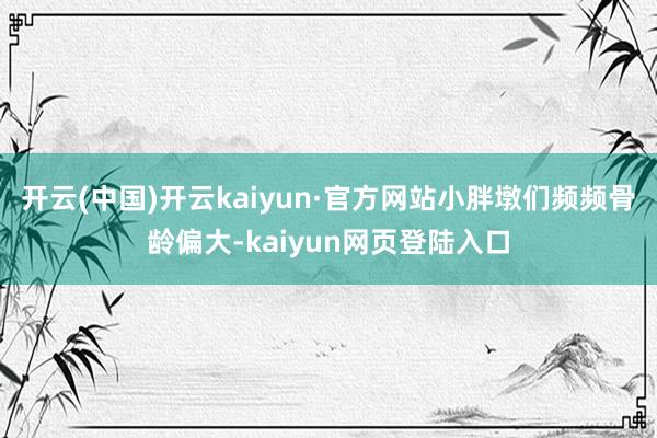 开云(中国)开云kaiyun·官方网站小胖墩们频频骨龄偏大-kaiyun网页登陆入口