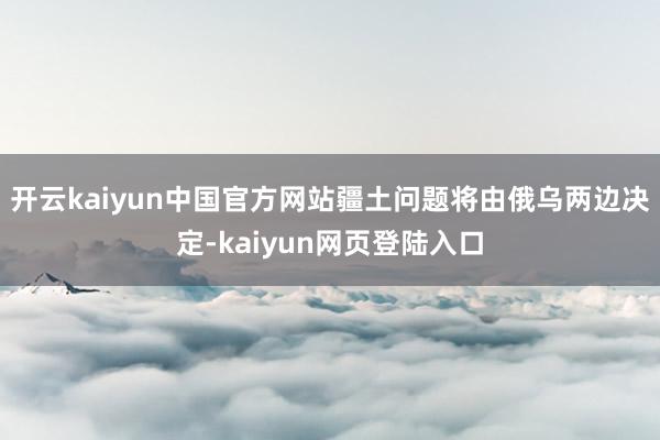 开云kaiyun中国官方网站疆土问题将由俄乌两边决定-kaiyun网页登陆入口