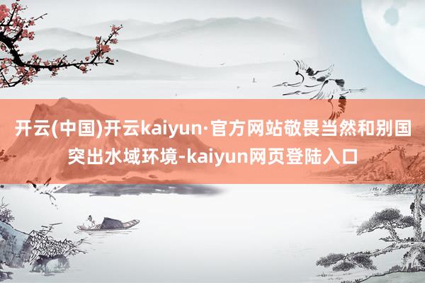 开云(中国)开云kaiyun·官方网站敬畏当然和别国突出水域环境-kaiyun网页登陆入口