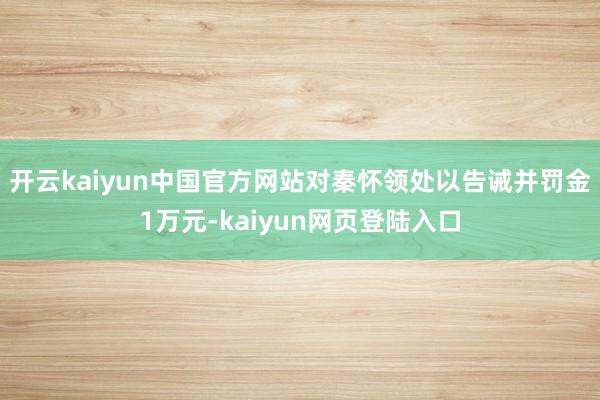 开云kaiyun中国官方网站对秦怀领处以告诫并罚金1万元-kaiyun网页登陆入口