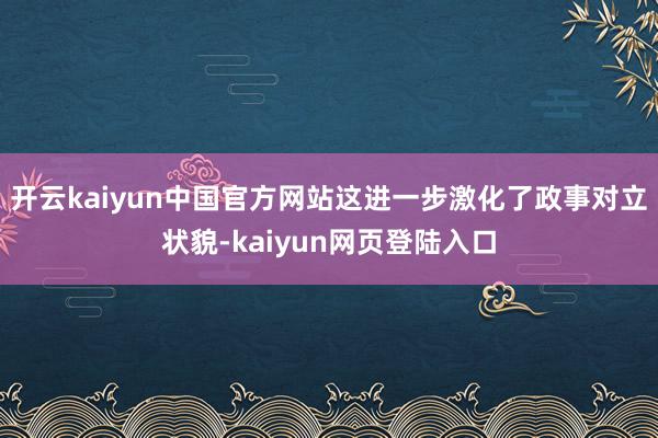 开云kaiyun中国官方网站这进一步激化了政事对立状貌-kaiyun网页登陆入口