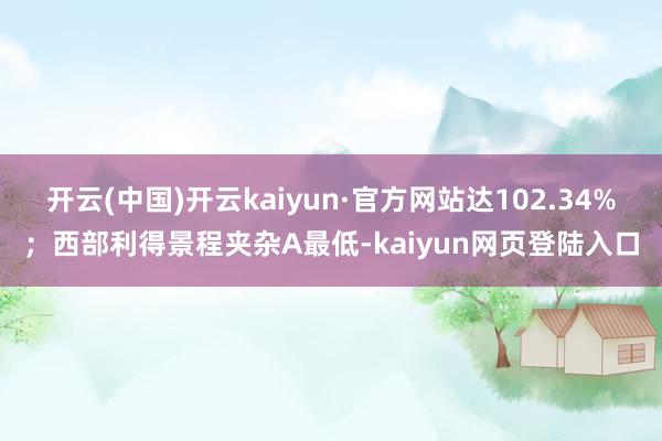 开云(中国)开云kaiyun·官方网站达102.34%；西部利得景程夹杂A最低-kaiyun网页登陆入口