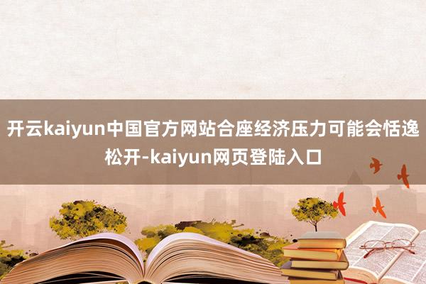 开云kaiyun中国官方网站合座经济压力可能会恬逸松开-kaiyun网页登陆入口