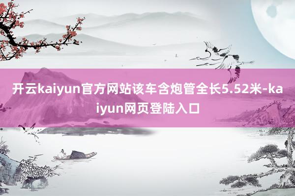 开云kaiyun官方网站该车含炮管全长5.52米-kaiyun网页登陆入口