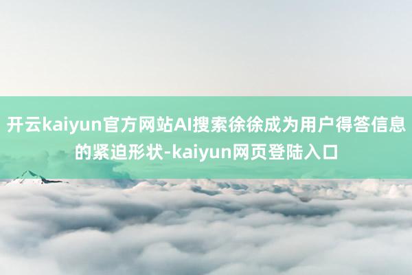 开云kaiyun官方网站AI搜索徐徐成为用户得答信息的紧迫形状-kaiyun网页登陆入口
