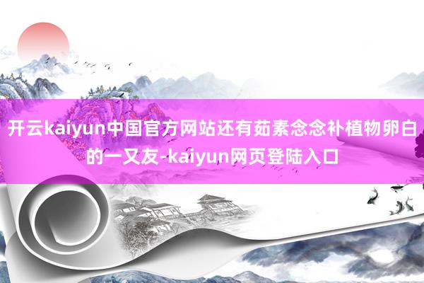 开云kaiyun中国官方网站还有茹素念念补植物卵白的一又友-kaiyun网页登陆入口
