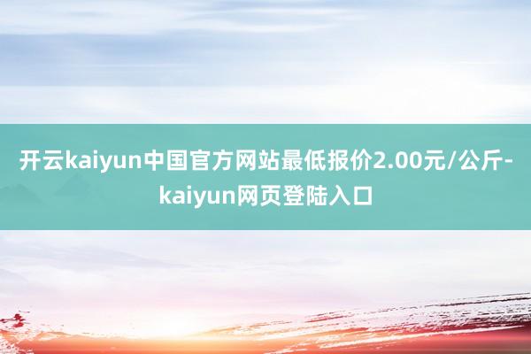 开云kaiyun中国官方网站最低报价2.00元/公斤-kaiyun网页登陆入口