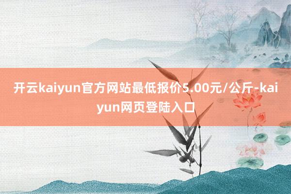 开云kaiyun官方网站最低报价5.00元/公斤-kaiyun网页登陆入口