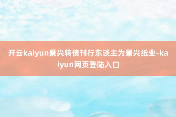 开云kaiyun　　景兴转债刊行东谈主为景兴纸业-kaiyun网页登陆入口