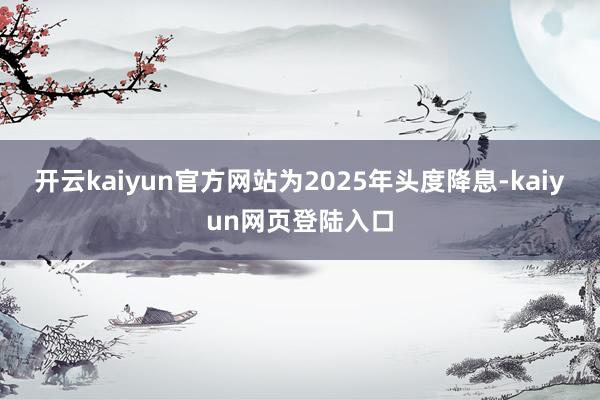 开云kaiyun官方网站为2025年头度降息-kaiyun网页登陆入口