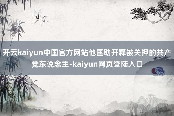 开云kaiyun中国官方网站他匡助开释被关押的共产党东说念主-kaiyun网页登陆入口