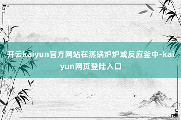 开云kaiyun官方网站在蒸锅炉炉或反应釜中-kaiyun网页登陆入口